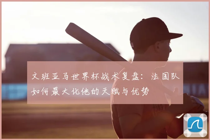 文班亚马世界杯战术复盘：法国队如何最大化他的天赋与优势