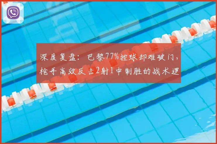 深度复盘:巴黎77%控球却难破门,枪手高效反击2射1中制胜的战术逻辑