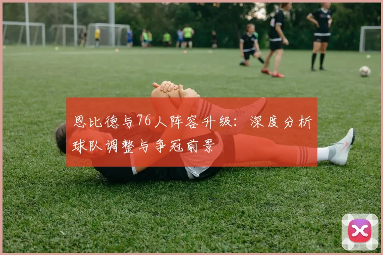 恩比德与76人阵容升级：深度分析球队调整与争冠前景