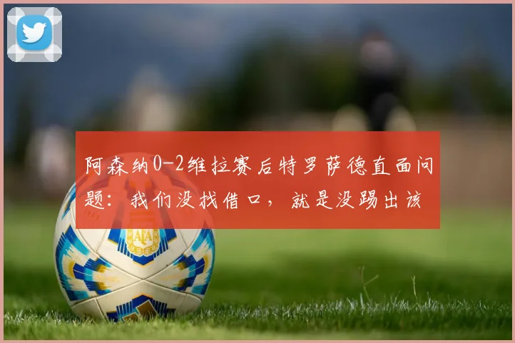 阿森纳0-2维拉赛后特罗萨德直面问题：我们没找借口，就是没踢出该有的水平