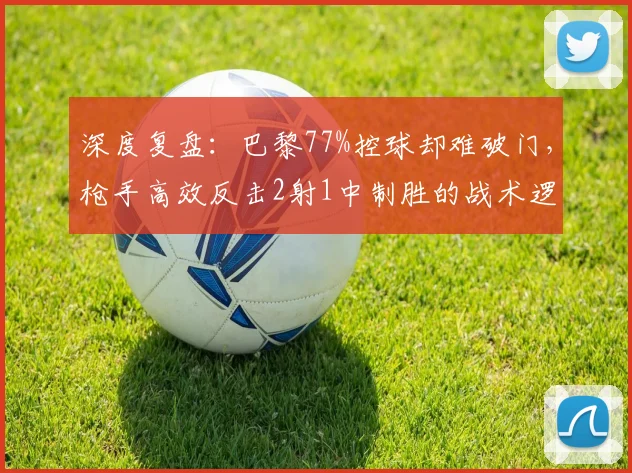 深度复盘：巴黎77%控球却难破门，枪手高效反击2射1中制胜的战术逻辑