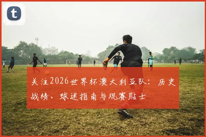 关注2026世界杯澳大利亚队：历史战绩、球迷指南与观赛贴士